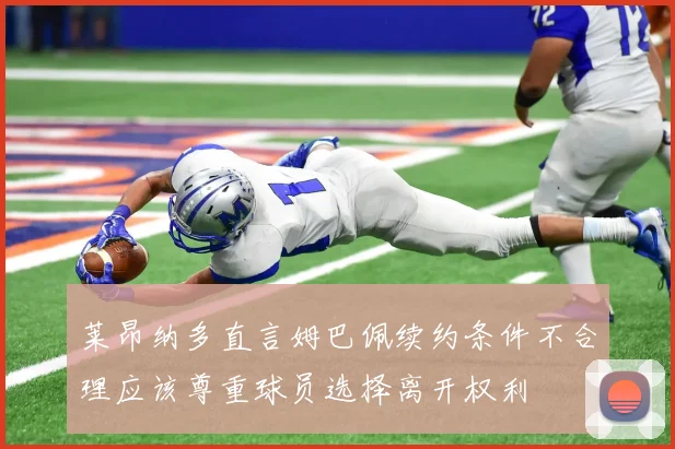 莱昂纳多直言姆巴佩续约条件不合理应该尊重球员选择离开权利