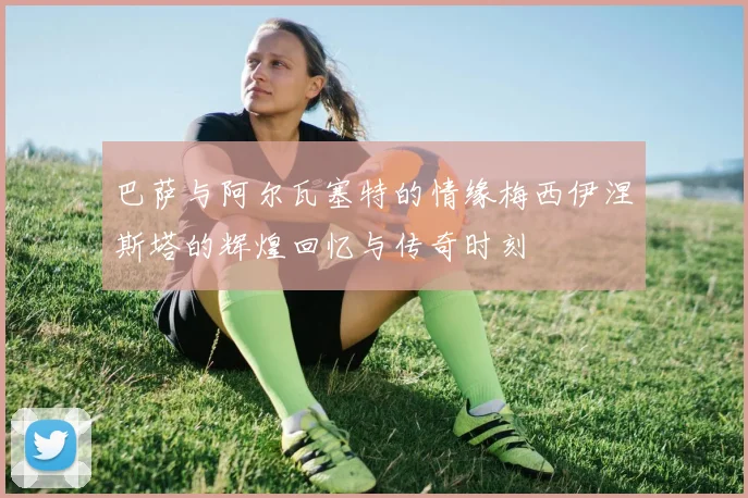 巴萨与阿尔瓦塞特的情缘梅西伊涅斯塔的辉煌回忆与传奇时刻