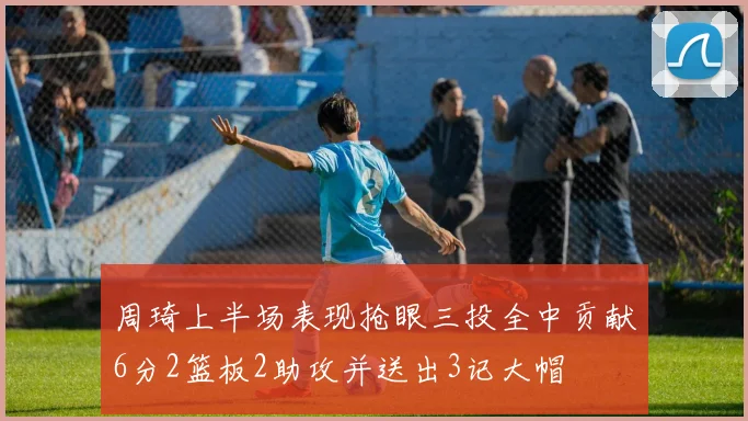 周琦上半场表现抢眼三投全中贡献6分2篮板2助攻并送出3记大帽