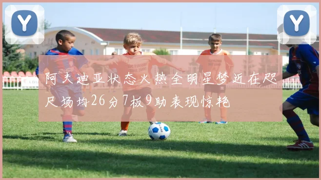 阿夫迪亚状态火热全明星梦近在咫尺场均26分7板9助表现惊艳