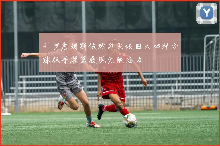 41岁詹姆斯依然风采依旧大回环合球双手灌篮展现无限活力