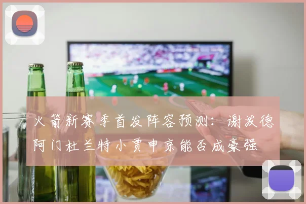 火箭新赛季首发阵容预测：谢泼德阿门杜兰特小贾申京能否成豪强