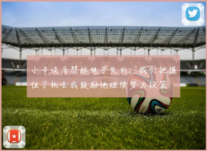 小卡谈马瑟林绝杀失利：我们把握住了机会我鼓励他继续努力投篮