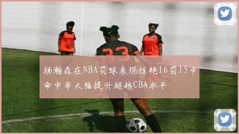 杨瀚森在NBA罚球表现惊艳16罚15中命中率大幅提升超越CBA水平