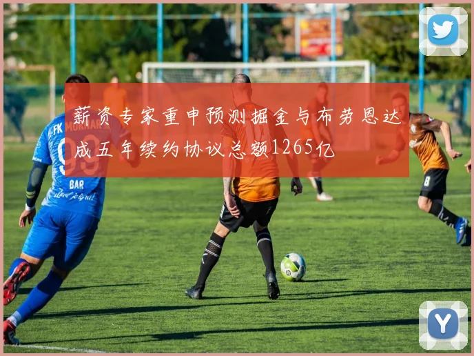 薪资专家重申预测掘金与布劳恩达成五年续约协议总额1265亿