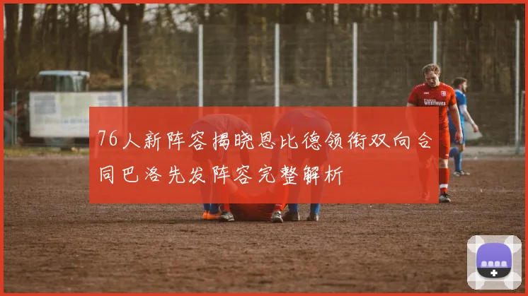 76人新阵容揭晓恩比德领衔双向合同巴洛先发阵容完整解析