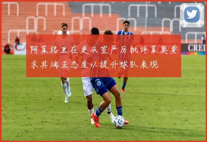 阿莱格里在更衣室严厉批评莱奥要求其端正态度以提升球队表现