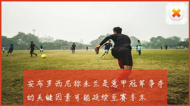 安布罗西尼称米兰是意甲冠军争夺的关键因素可能延续至赛季末
