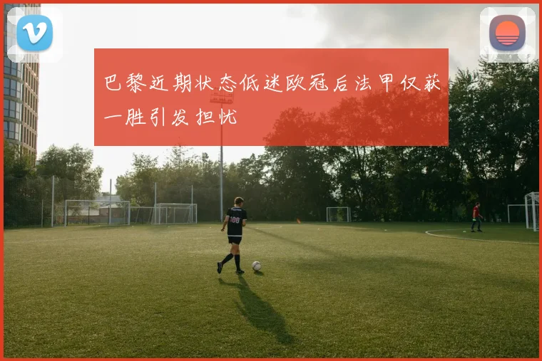 巴黎近期状态低迷欧冠后法甲仅获一胜引发担忧