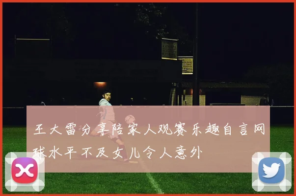 王大雷分享陪家人观赛乐趣自言网球水平不及女儿令人意外