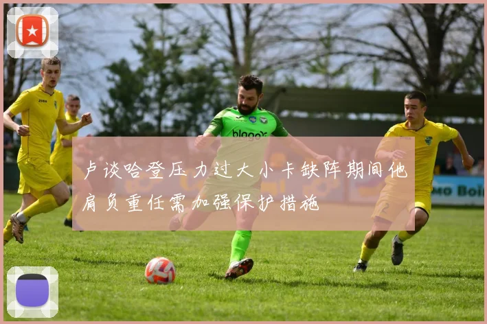 卢谈哈登压力过大小卡缺阵期间他肩负重任需加强保护措施