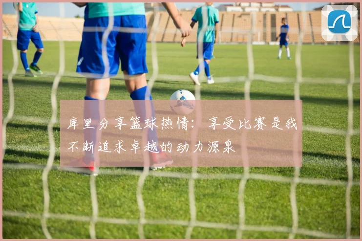 库里分享篮球热情：享受比赛是我不断追求卓越的动力源泉