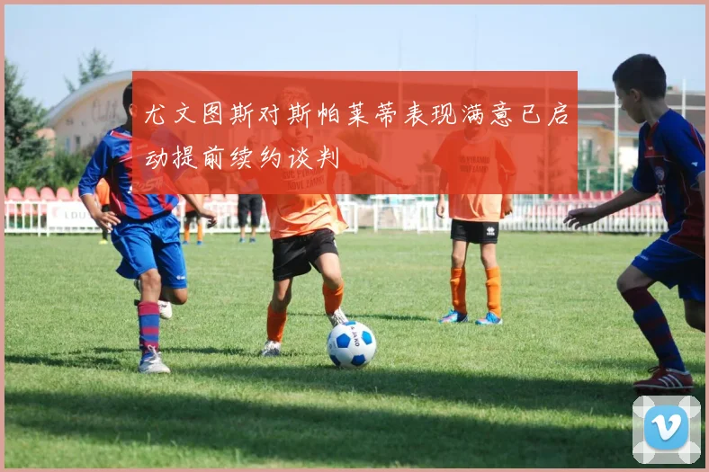 尤文图斯对斯帕莱蒂表现满意已启动提前续约谈判