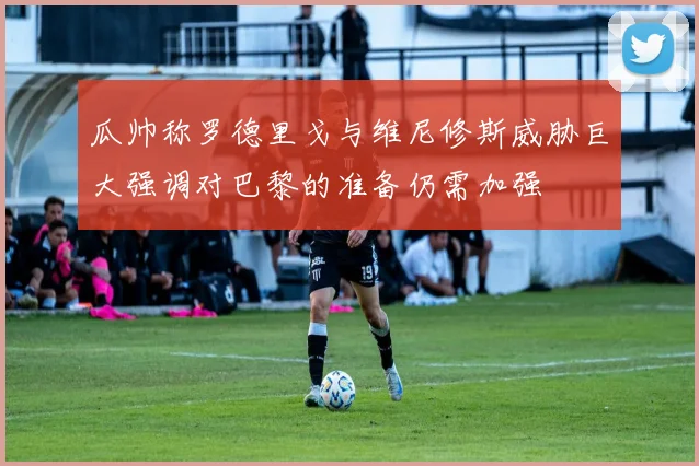 瓜帅称罗德里戈与维尼修斯威胁巨大强调对巴黎的准备仍需加强