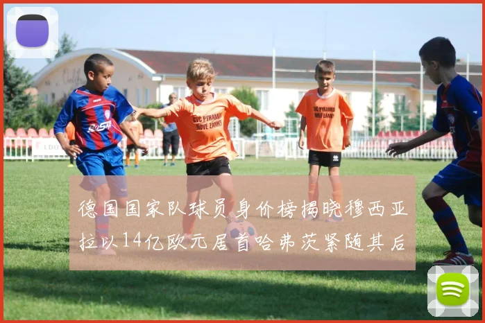 德国国家队球员身价榜揭晓穆西亚拉以14亿欧元居首哈弗茨紧随其后