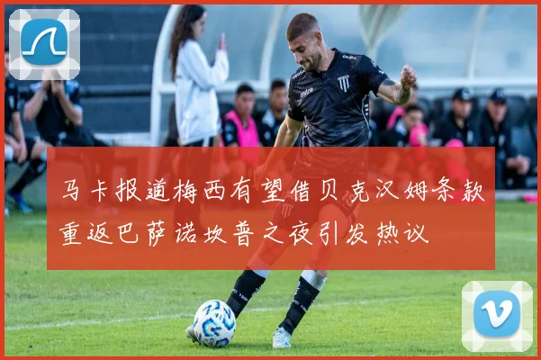 马卡报道梅西有望借贝克汉姆条款重返巴萨诺坎普之夜引发热议