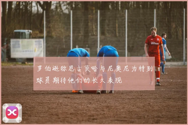 罗伯逊称恩古莫哈与尼奥尼为特别球员期待他们的长久表现