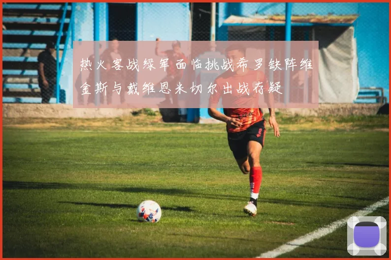 热火客战绿军面临挑战希罗缺阵维金斯与戴维恩米切尔出战存疑