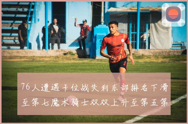 76人遭遇卡位战失利东部排名下滑至第七魔术骑士双双上升至第五第六位