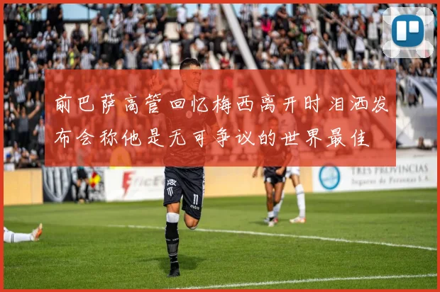 前巴萨高管回忆梅西离开时泪洒发布会称他是无可争议的世界最佳