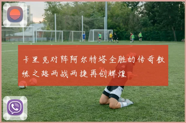 卡里克对阵阿尔特塔全胜的传奇教练之路两战两捷再创辉煌