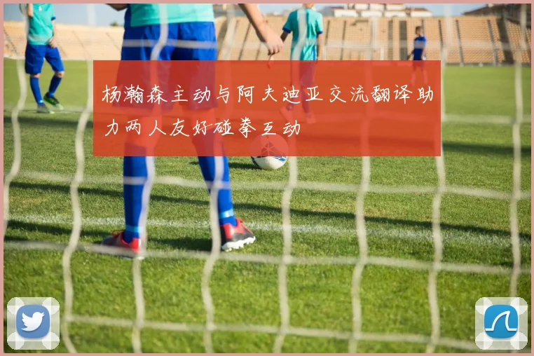 杨瀚森主动与阿夫迪亚交流翻译助力两人友好碰拳互动