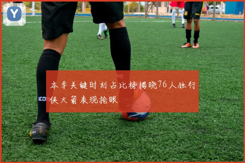本季关键时刻占比榜揭晓76人独行侠火箭表现抢眼