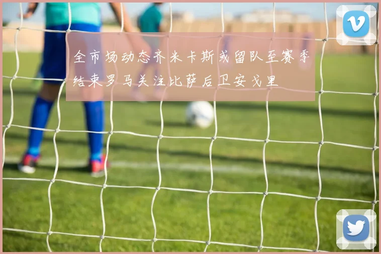 全市场动态齐米卡斯或留队至赛季结束罗马关注比萨后卫安戈里