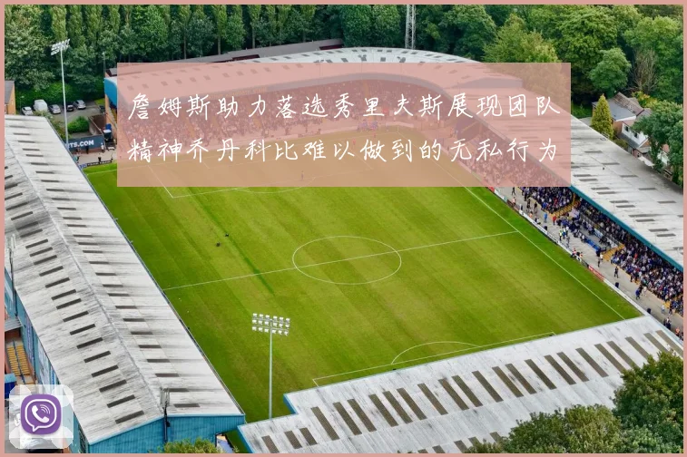 詹姆斯助力落选秀里夫斯展现团队精神乔丹科比难以做到的无私行为