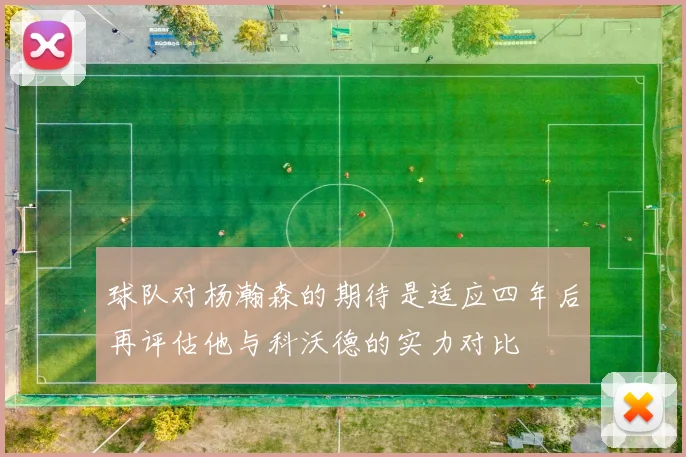 球队对杨瀚森的期待是适应四年后再评估他与科沃德的实力对比