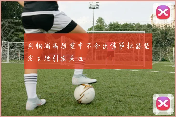 利物浦高层重申不会出售萨拉赫坚定立场引发关注