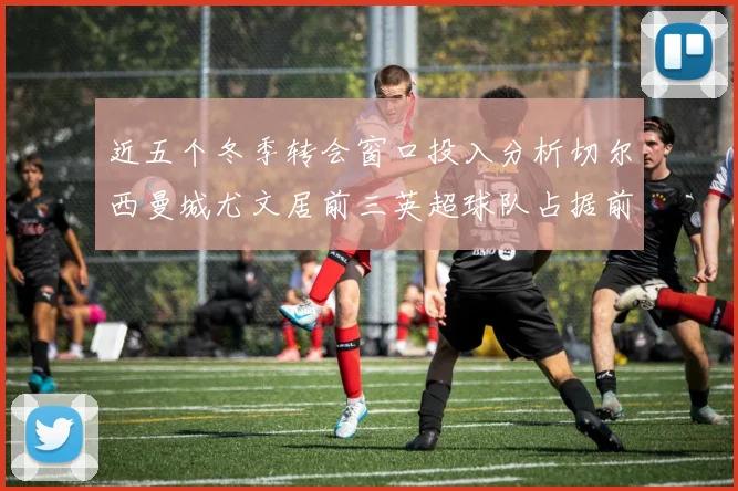 近五个冬季转会窗口投入分析切尔西曼城尤文居前三英超球队占据前十五名中的七席
