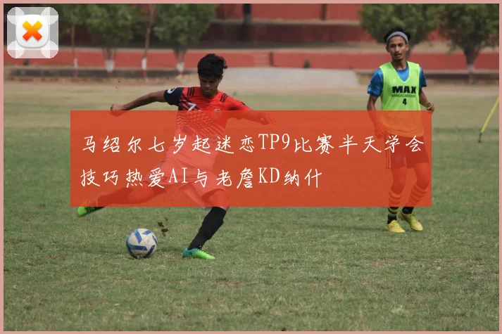 马绍尔七岁起迷恋TP9比赛半天学会技巧热爱AI与老詹KD纳什