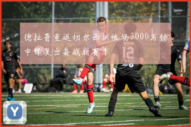 德拉普重返切尔西训练场3000万镑中锋复出备战新赛季