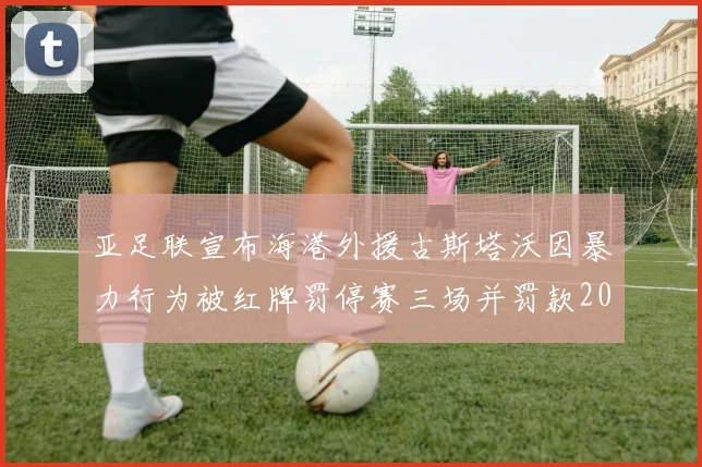亚足联宣布海港外援古斯塔沃因暴力行为被红牌罚停赛三场并罚款2000美元