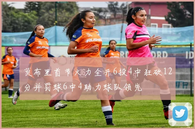 莫布里首节火力全开6投4中狂砍12分并罚球6中4助力球队领先