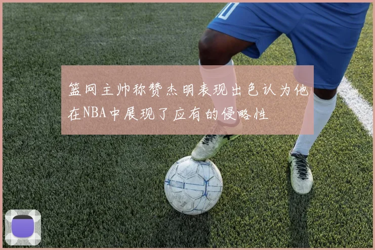 篮网主帅称赞杰明表现出色认为他在NBA中展现了应有的侵略性