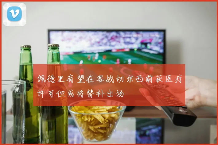 佩德里有望在客战切尔西前获医疗许可但或将替补出场