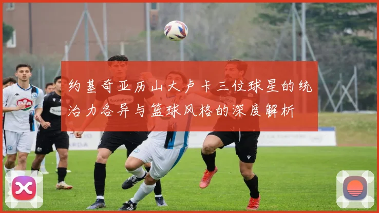 约基奇亚历山大卢卡三位球星的统治力各异与篮球风格的深度解析