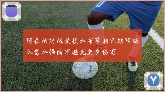阿森纳防线受损加布萨利巴缺阵球队需加强防守避免更多伤害